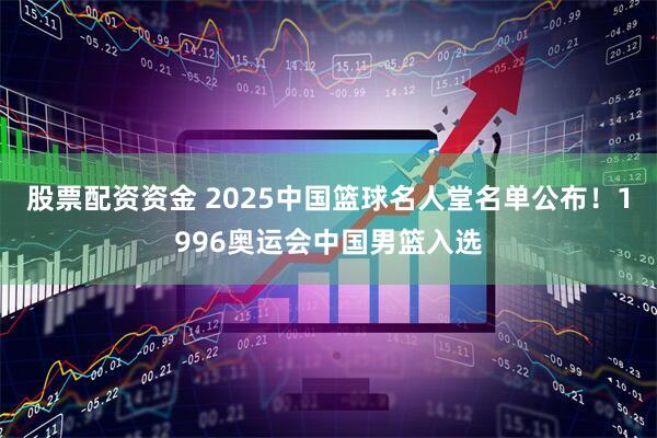 股票配资资金 2025中国篮球名人堂名单公布！1996奥运会中国男篮入选