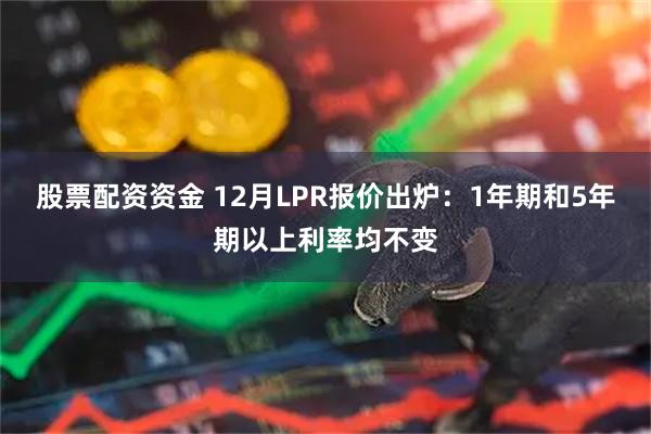 股票配资资金 12月LPR报价出炉：1年期和5年期以上利率均不变