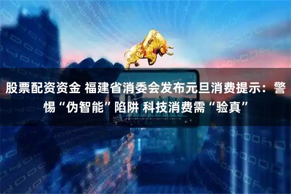 股票配资资金 福建省消委会发布元旦消费提示：警惕“伪智能”陷阱 科技消费需“验真”