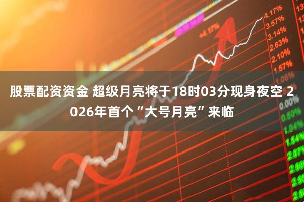 股票配资资金 超级月亮将于18时03分现身夜空 2026年首个“大号月亮”来临
