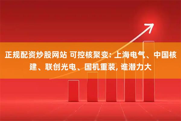正规配资炒股网站 可控核聚变: 上海电气、中国核建、联创光电、国机重装, 谁潜力大