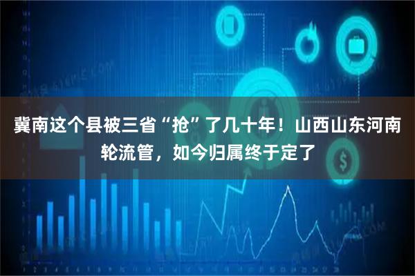 冀南这个县被三省“抢”了几十年!山西山东河南轮流管,如今归属终于定了
