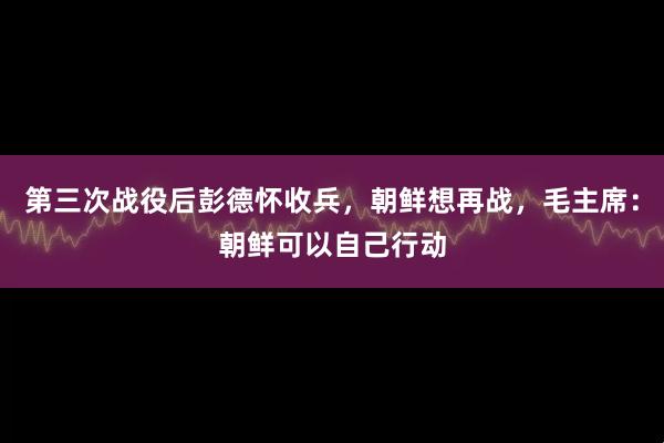 第三次战役后彭德怀收兵，朝鲜想再战，毛主席：朝鲜可以自己行动