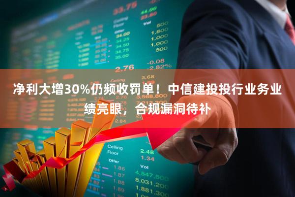 净利大增30%仍频收罚单！中信建投投行业务业绩亮眼，合规漏洞待补