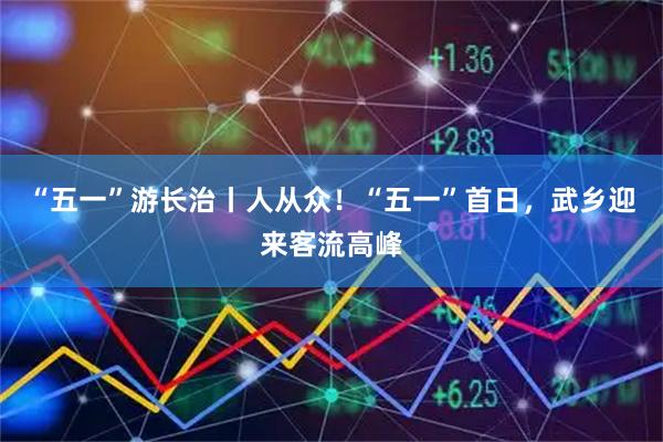 “五一”游长治丨人从众！“五一”首日，武乡迎来客流高峰