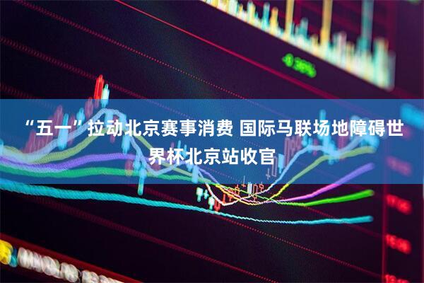 “五一”拉动北京赛事消费 国际马联场地障碍世界杯北京站收官