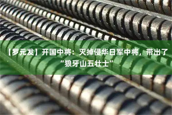 【罗元发】开国中将：灭掉侵华日军中将，带出了“狼牙山五壮士”
