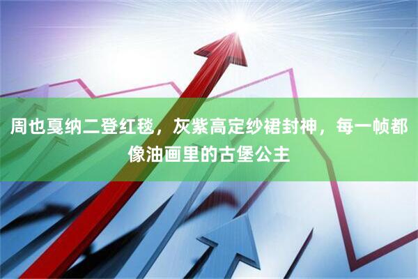 周也戛纳二登红毯，灰紫高定纱裙封神，每一帧都像油画里的古堡公主