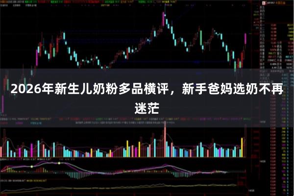 2026年新生儿奶粉多品横评，新手爸妈选奶不再迷茫