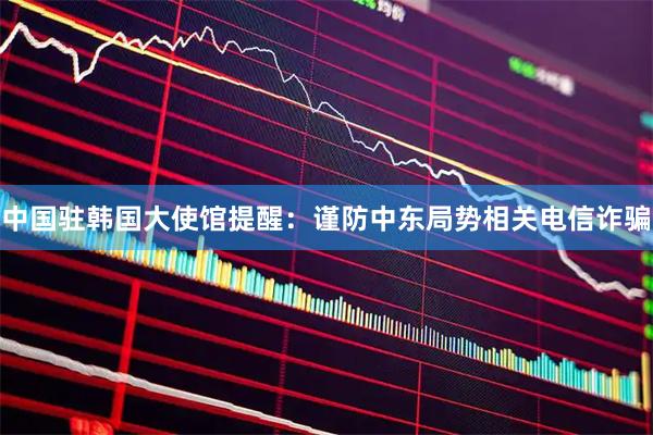 中国驻韩国大使馆提醒：谨防中东局势相关电信诈骗