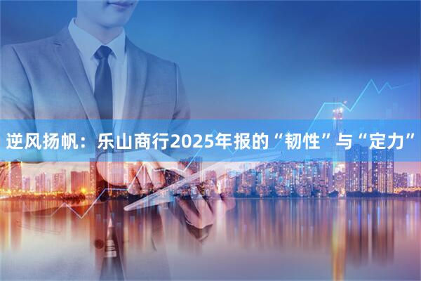 逆风扬帆：乐山商行2025年报的“韧性”与“定力”