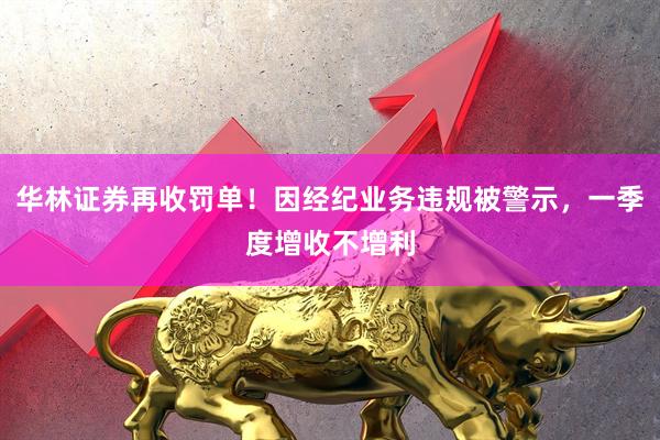 华林证券再收罚单!因经纪业务违规被警示,一季度增收不增利