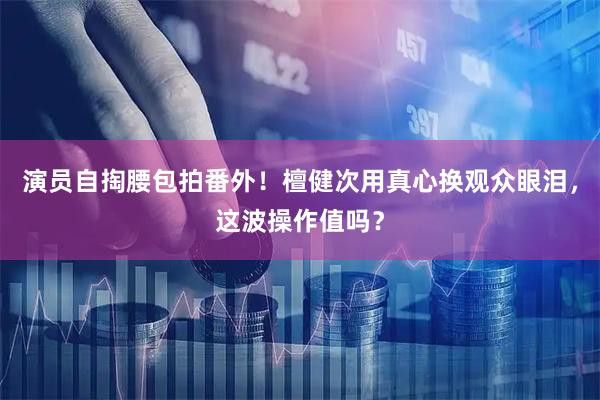 演员自掏腰包拍番外！檀健次用真心换观众眼泪，这波操作值吗？