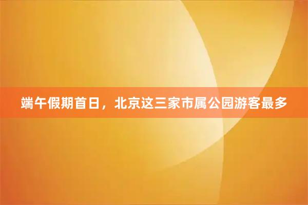 端午假期首日，北京这三家市属公园游客最多