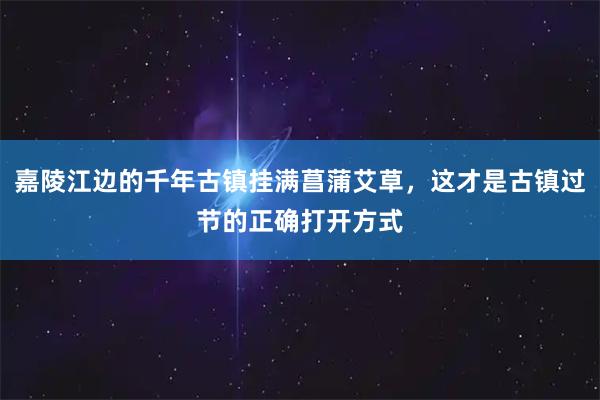 嘉陵江边的千年古镇挂满菖蒲艾草，这才是古镇过节的正确打开方式