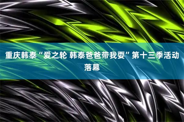 重庆韩泰“爱之轮 韩泰爸爸带我耍”第十三季活动落幕