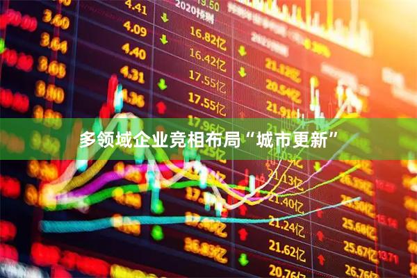 多领域企业竞相布局“城市更新”