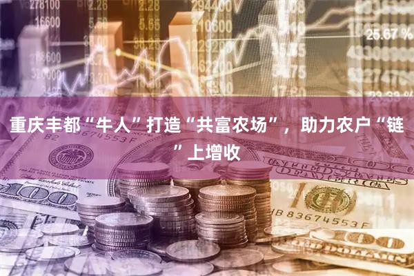 重庆丰都“牛人”打造“共富农场”，助力农户“链”上增收