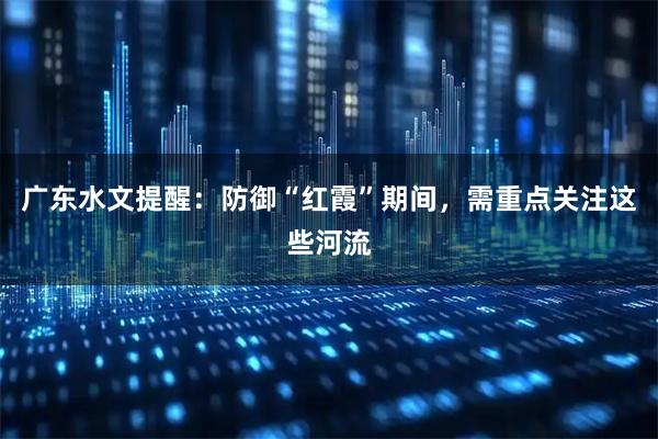 广东水文提醒：防御“红霞”期间，需重点关注这些河流