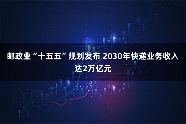 邮政业“十五五”规划发布 2030年快递业务收入达2万亿元