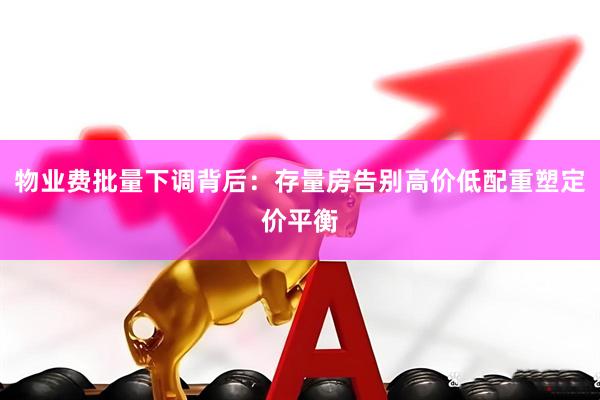 物业费批量下调背后：存量房告别高价低配重塑定价平衡